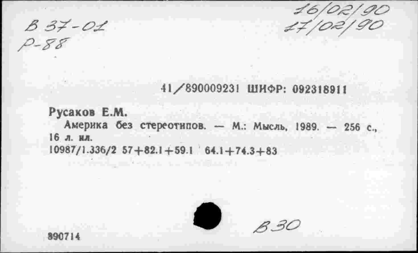 ﻿3 3?-#^


41/890009231 ШИФР: 092318911
Русаков Е.М.
Америка без стереотипов. — М.: Мысль, 1989. — 256 с., 16 л. ил.
10987/1.336/2 57+82.1 + 59.1 64.1 + 74.3+83
890714